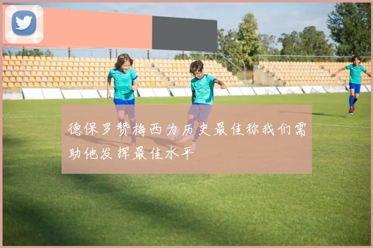 德保罗赞梅西为历史最佳称我们需助他发挥最佳水平