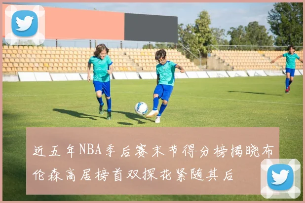 近五年NBA季后赛末节得分榜揭晓布伦森高居榜首双探花紧随其后