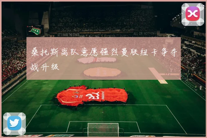 桑托斯离队意愿强烈曼联纽卡争夺战升级