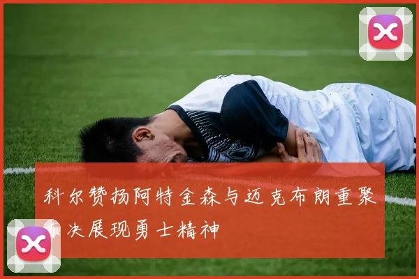 科尔赞扬阿特金森与迈克布朗重聚东决展现勇士精神