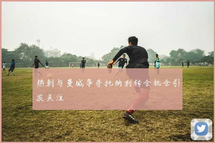 热刺与曼城争夺托纳利转会机会引发关注