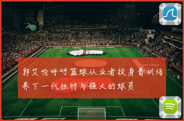 郭艾伦呼吁篮球从业者投身青训培养下一代独特与强大的球员