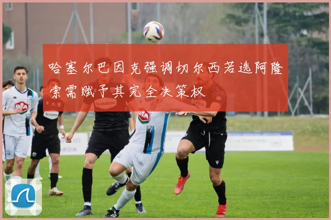 哈塞尔巴因克强调切尔西若选阿隆索需赋予其完全决策权