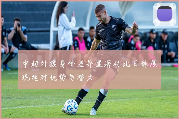 中超外援身价差异显著对比日韩展现绝对优势与潜力