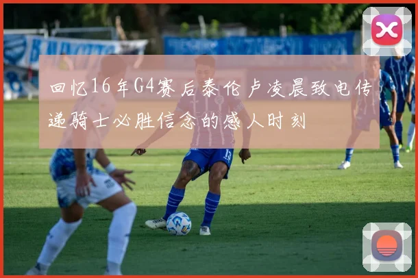 回忆16年G4赛后泰伦卢凌晨致电传递骑士必胜信念的感人时刻