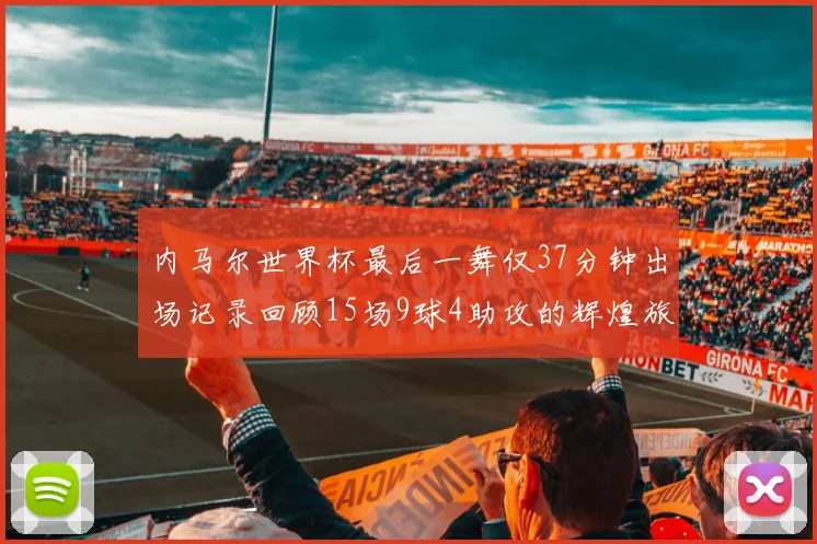 内马尔世界杯最后一舞仅37分钟出场记录回顾15场9球4助攻的辉煌旅程