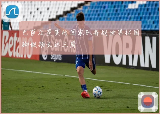 巴萨众星集结国家队备战世界杯国脚假期长达三周