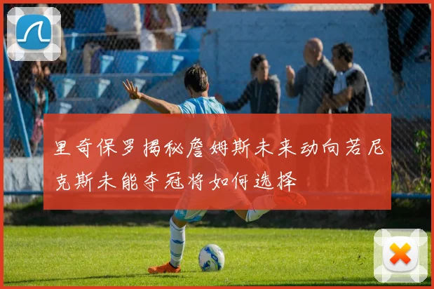 里奇保罗揭秘詹姆斯未来动向若尼克斯未能夺冠将如何选择