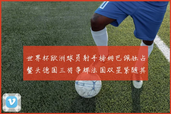 世界杯欧洲球员射手榜姆巴佩独占鳌头德国三将争辉法国双星紧随其后