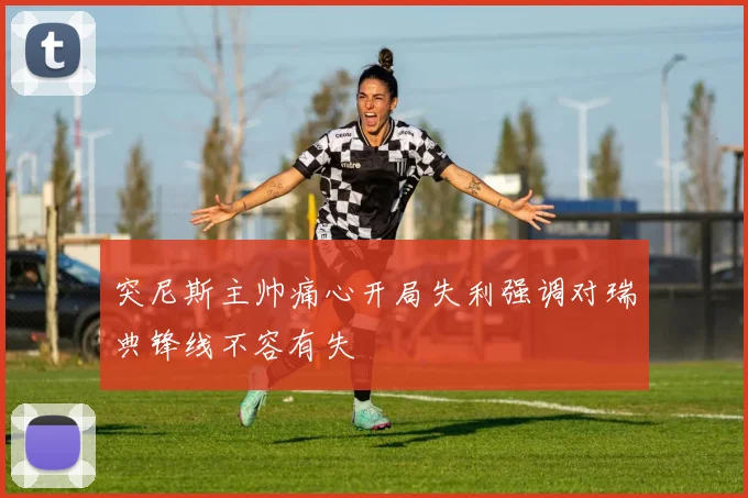 突尼斯主帅痛心开局失利强调对瑞典锋线不容有失