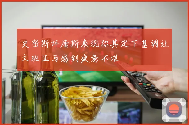史密斯评唐斯表现称其定下基调让文班亚马感到疲惫不堪