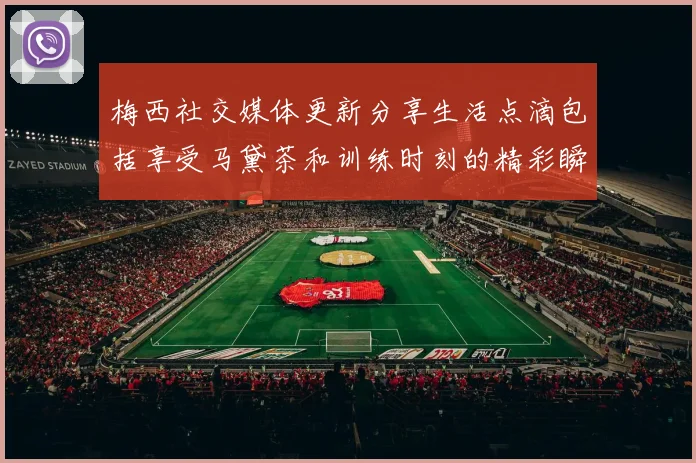 梅西社交媒体更新分享生活点滴包括享受马黛茶和训练时刻的精彩瞬间
