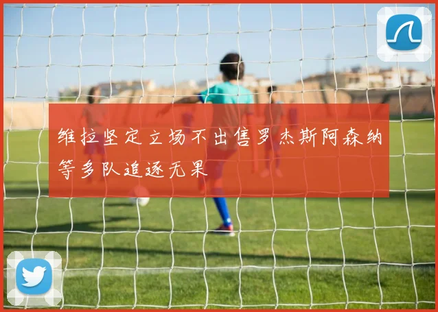 维拉坚定立场不出售罗杰斯阿森纳等多队追逐无果