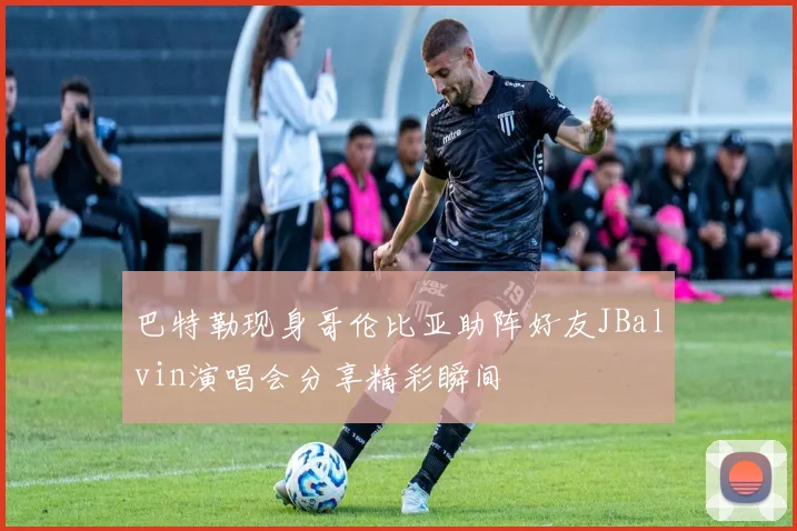 巴特勒现身哥伦比亚助阵好友JBalvin演唱会分享精彩瞬间